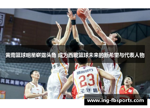 黄南篮球明星崭露头角 成为西藏篮球未来的新希望与代表人物