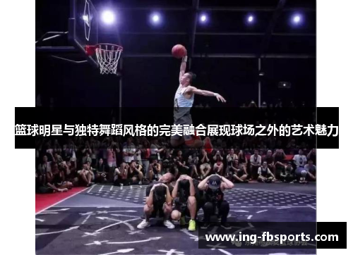 篮球明星与独特舞蹈风格的完美融合展现球场之外的艺术魅力