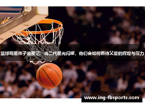 篮球明星孩子追星记：当二代星光闪耀，他们会如何看待父辈的辉煌与压力
