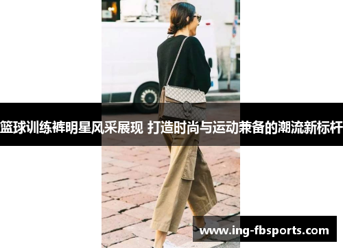 篮球训练裤明星风采展现 打造时尚与运动兼备的潮流新标杆