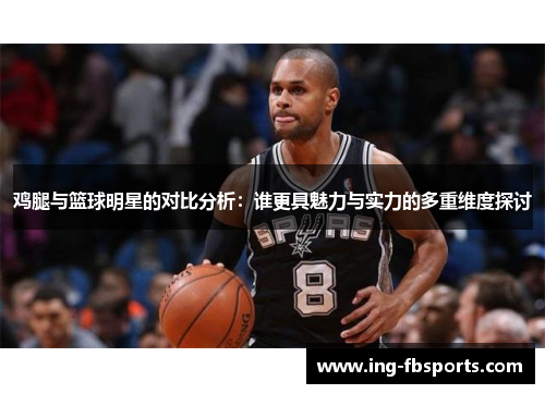 鸡腿与篮球明星的对比分析：谁更具魅力与实力的多重维度探讨